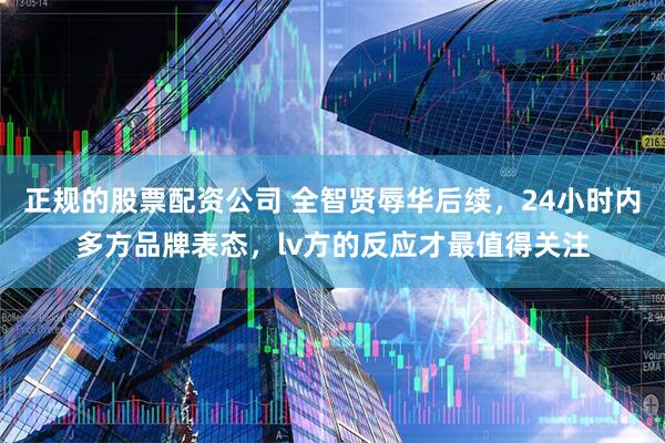正规的股票配资公司 全智贤辱华后续，24小时内多方品牌表态，lv方的反应才最值得关注