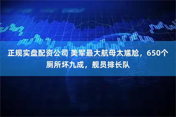 正规实盘配资公司 美军最大航母太尴尬，650个厕所坏九成，舰员排长队
