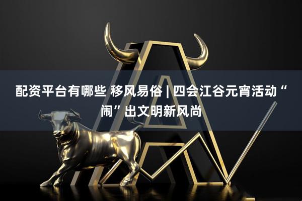 配资平台有哪些 移风易俗 | 四会江谷元宵活动“闹”出文明新风尚