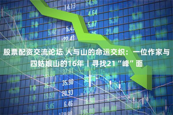 股票配资交流论坛 人与山的命运交织：一位作家与四姑娘山的16年丨寻找21“峰”面