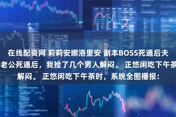 在线配资网 莉莉安娜洛里安 副本BOSS死遁后夫人被迫当海王 Boss老公死遁后，我捡了几个男人解闷。 正悠闲吃下午茶时，系统全图播报：