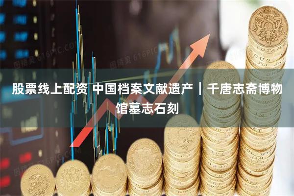 股票线上配资 中国档案文献遗产┃千唐志斋博物馆墓志石刻