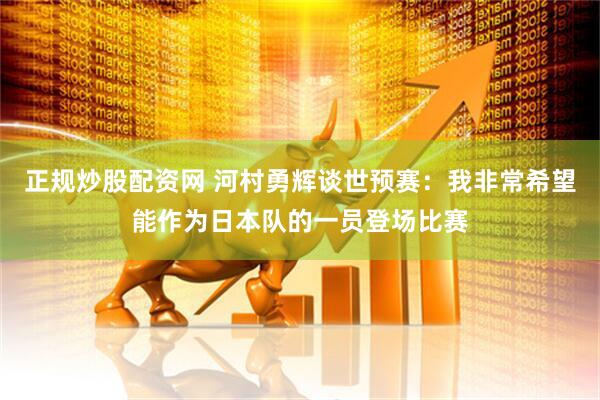 正规炒股配资网 河村勇辉谈世预赛：我非常希望能作为日本队的一员登场比赛