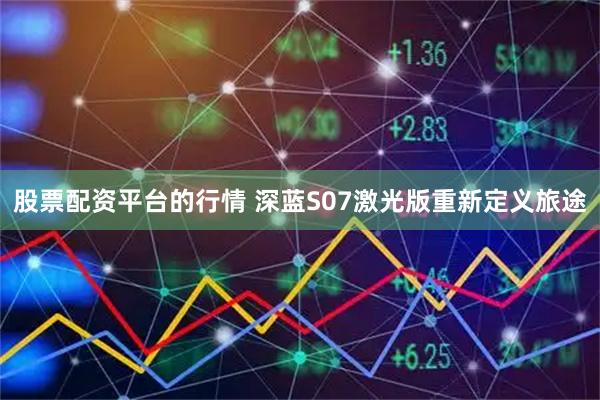 股票配资平台的行情 深蓝S07激光版重新定义旅途