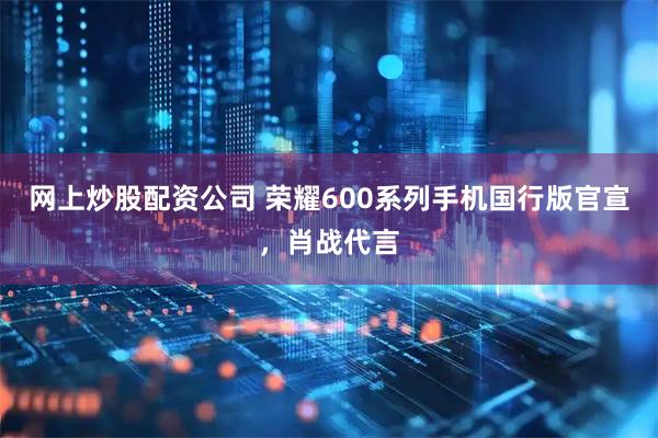 网上炒股配资公司 荣耀600系列手机国行版官宣，肖战代言